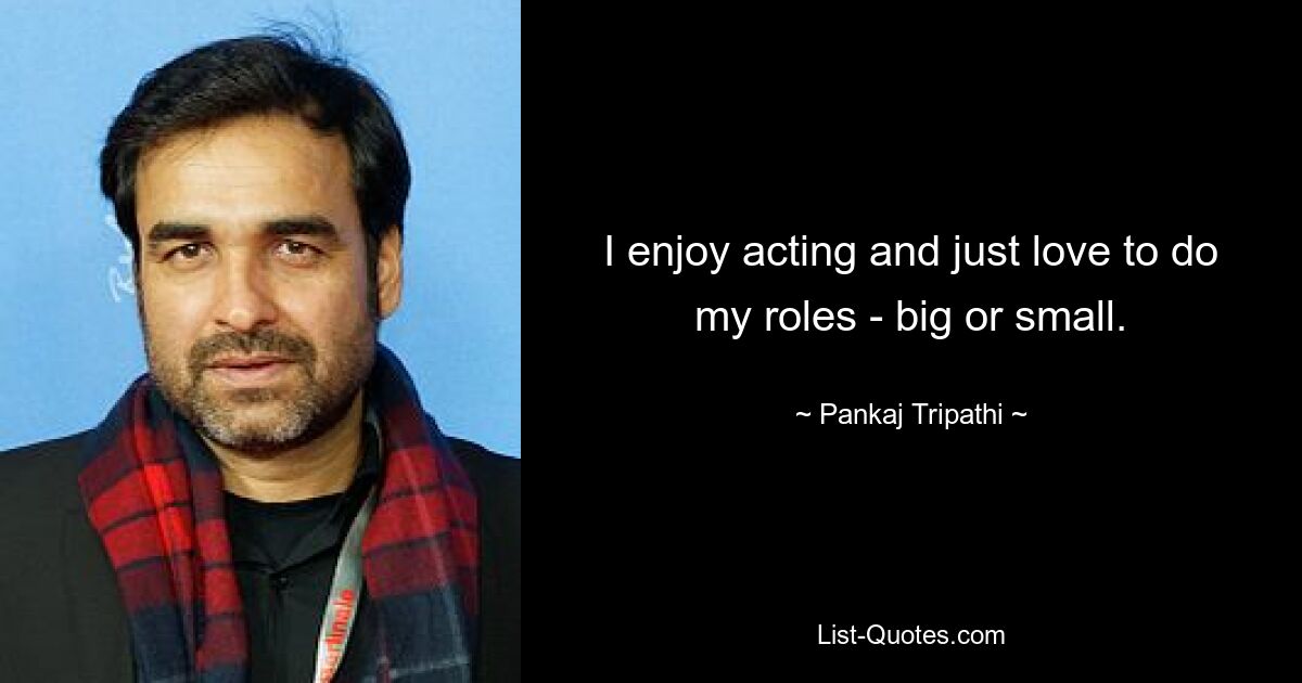 I enjoy acting and just love to do my roles - big or small. — © Pankaj Tripathi