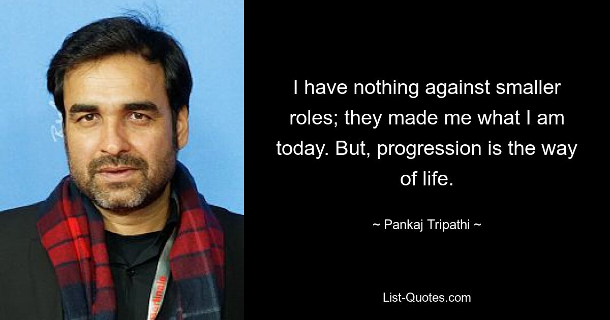 I have nothing against smaller roles; they made me what I am today. But, progression is the way of life. — © Pankaj Tripathi