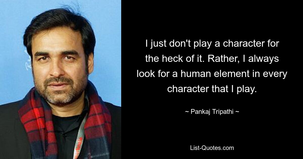 I just don't play a character for the heck of it. Rather, I always look for a human element in every character that I play. — © Pankaj Tripathi