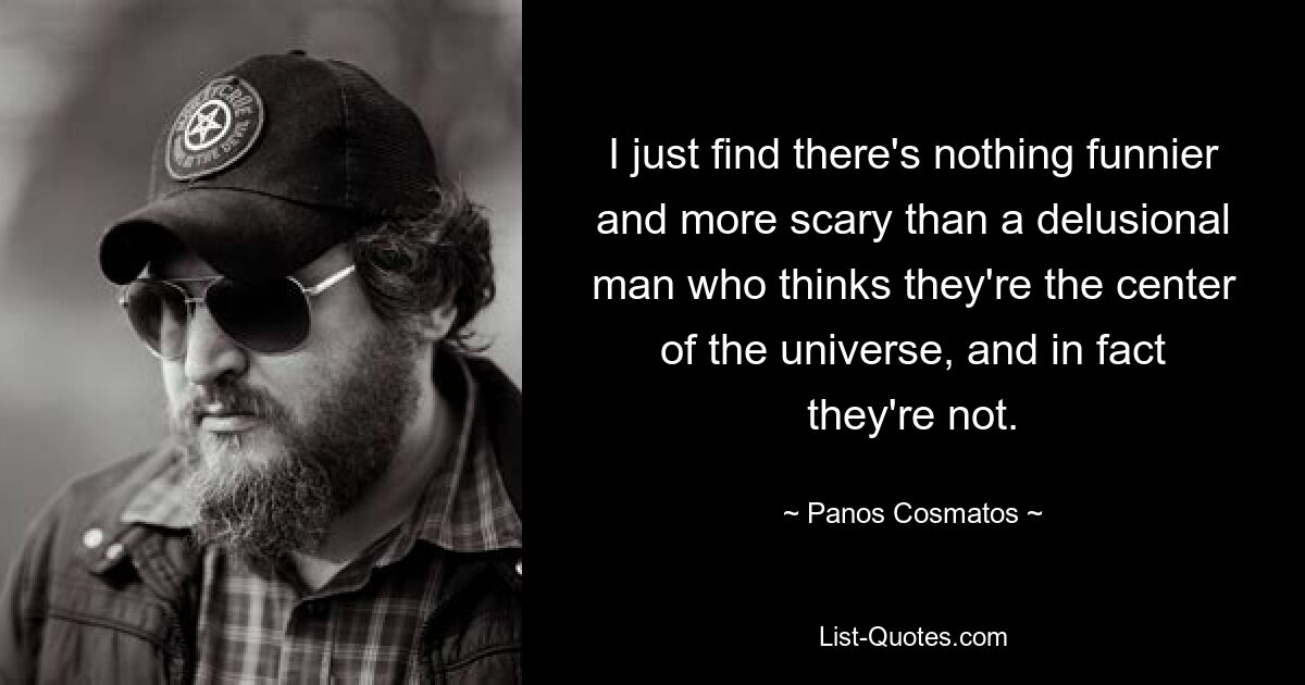 I just find there's nothing funnier and more scary than a delusional man who thinks they're the center of the universe, and in fact they're not. — © Panos Cosmatos