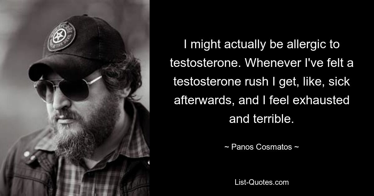 I might actually be allergic to testosterone. Whenever I've felt a testosterone rush I get, like, sick afterwards, and I feel exhausted and terrible. — © Panos Cosmatos