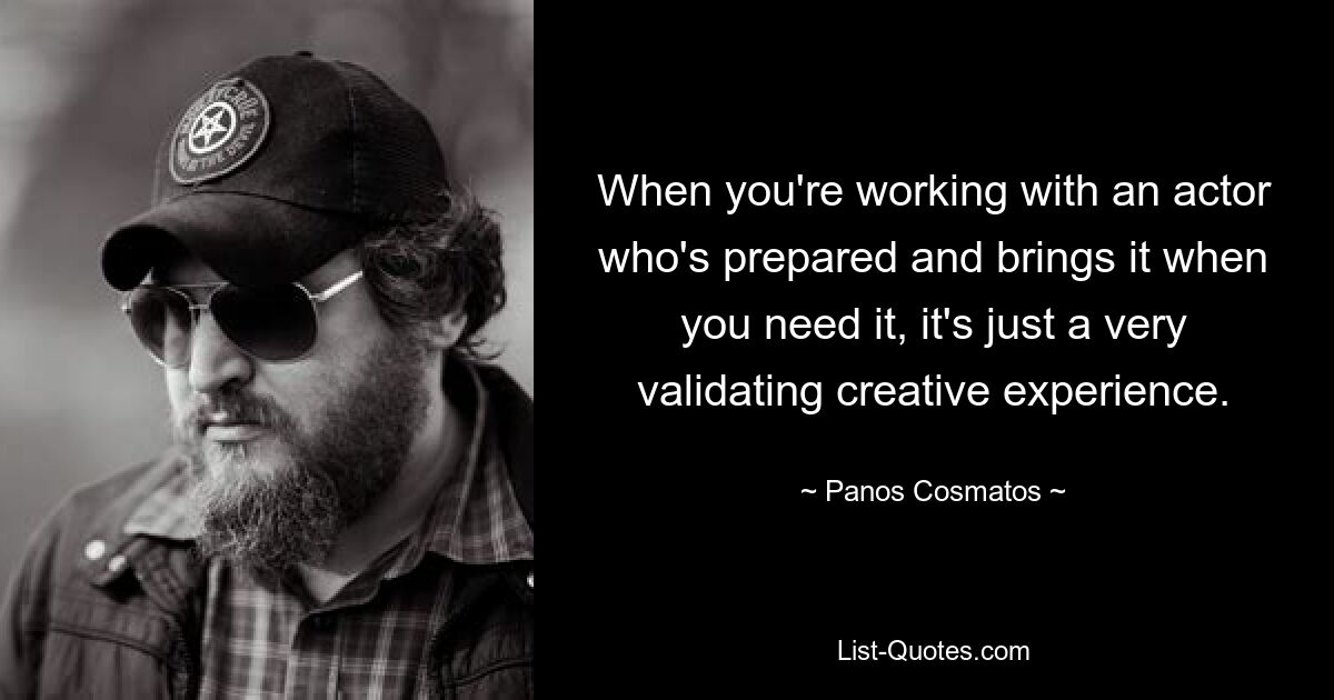 When you're working with an actor who's prepared and brings it when you need it, it's just a very validating creative experience. — © Panos Cosmatos