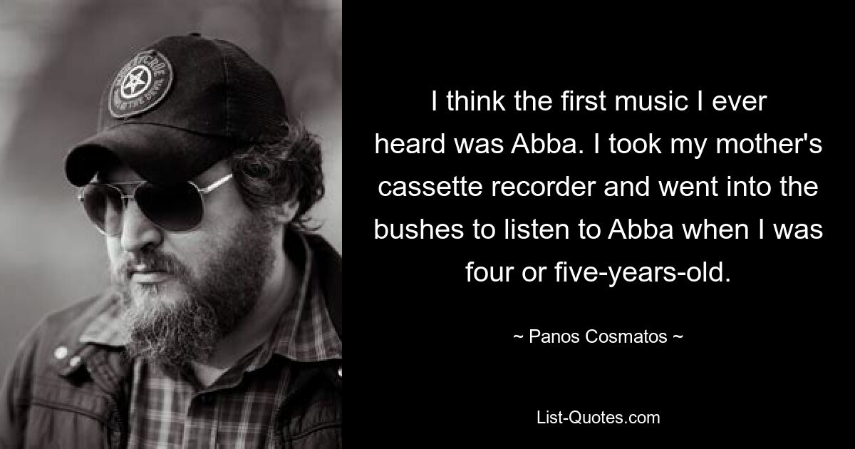 I think the first music I ever heard was Abba. I took my mother's cassette recorder and went into the bushes to listen to Abba when I was four or five-years-old. — © Panos Cosmatos