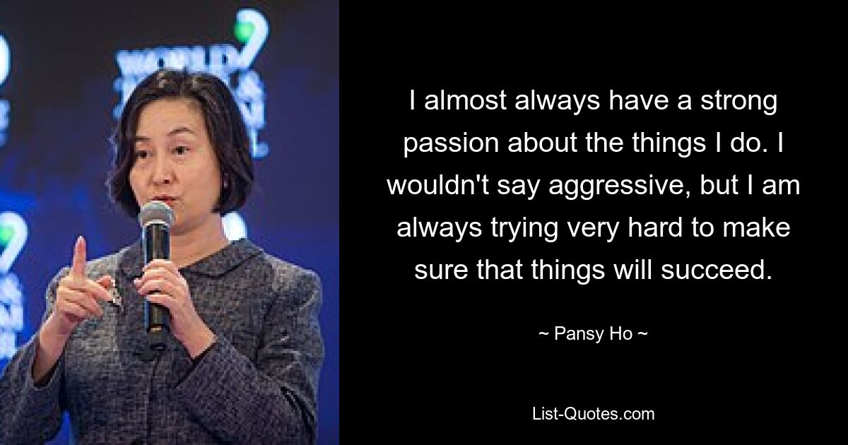 I almost always have a strong passion about the things I do. I wouldn't say aggressive, but I am always trying very hard to make sure that things will succeed. — © Pansy Ho