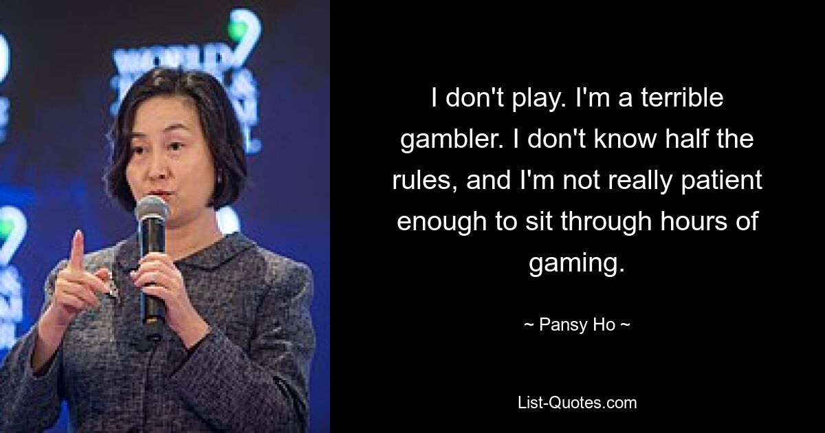 I don't play. I'm a terrible gambler. I don't know half the rules, and I'm not really patient enough to sit through hours of gaming. — © Pansy Ho