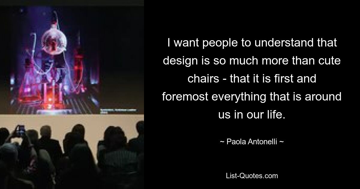 I want people to understand that design is so much more than cute chairs - that it is first and foremost everything that is around us in our life. — © Paola Antonelli