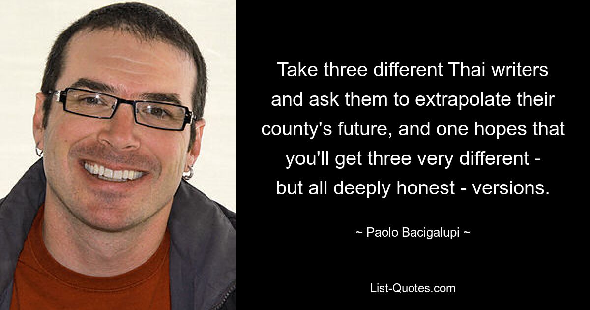 Take three different Thai writers and ask them to extrapolate their county's future, and one hopes that you'll get three very different - but all deeply honest - versions. — © Paolo Bacigalupi