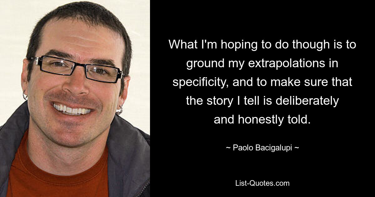 What I'm hoping to do though is to ground my extrapolations in specificity, and to make sure that the story I tell is deliberately and honestly told. — © Paolo Bacigalupi