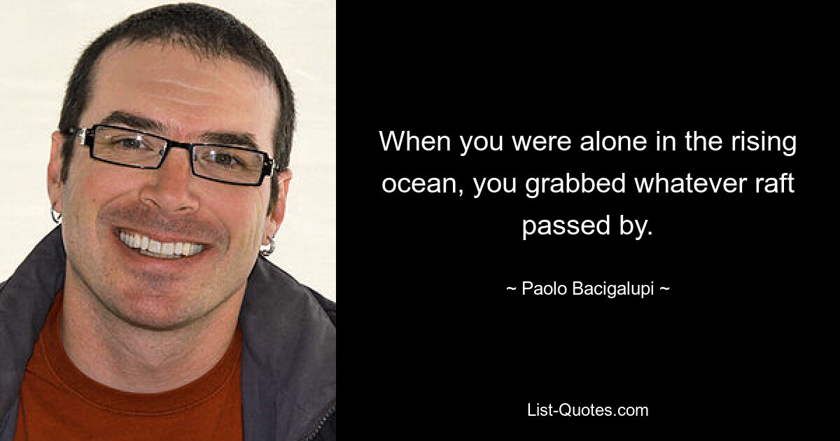 When you were alone in the rising ocean, you grabbed whatever raft passed by. — © Paolo Bacigalupi