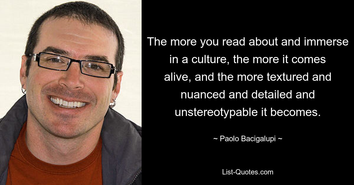 The more you read about and immerse in a culture, the more it comes alive, and the more textured and nuanced and detailed and unstereotypable it becomes. — © Paolo Bacigalupi