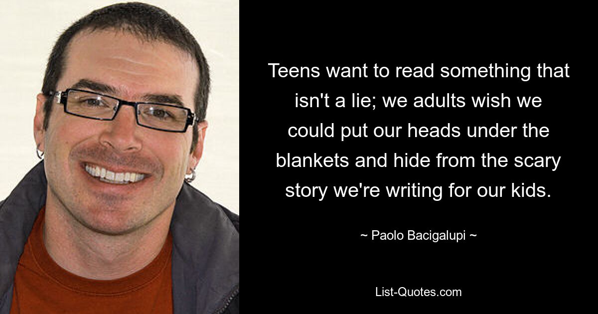 Teens want to read something that isn't a lie; we adults wish we could put our heads under the blankets and hide from the scary story we're writing for our kids. — © Paolo Bacigalupi