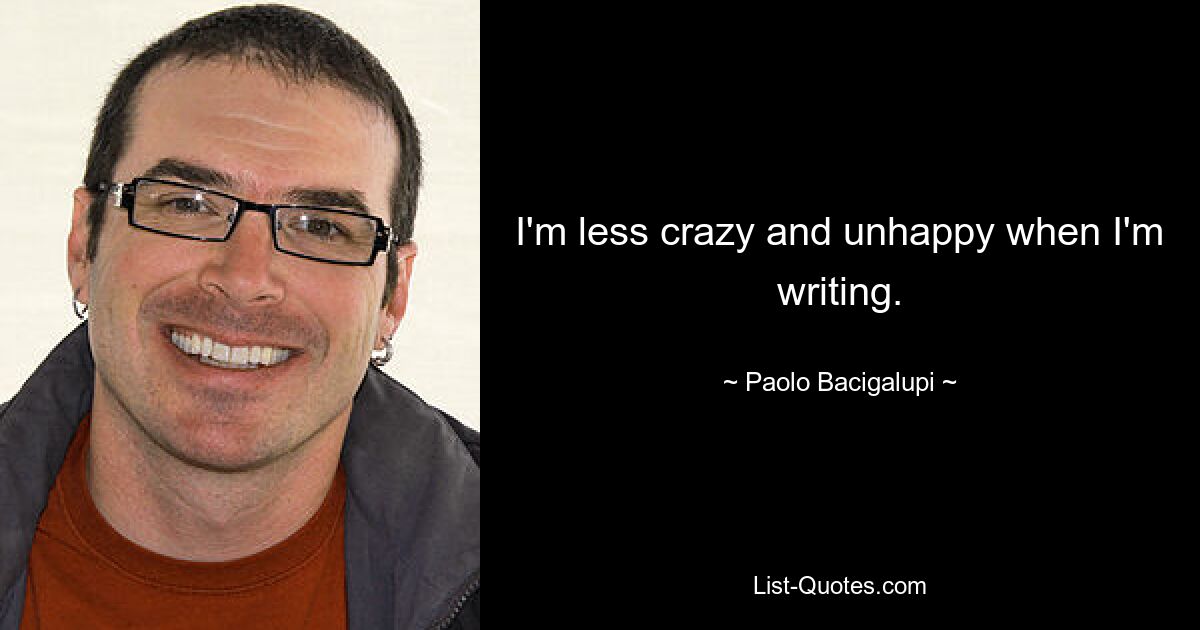 I'm less crazy and unhappy when I'm writing. — © Paolo Bacigalupi