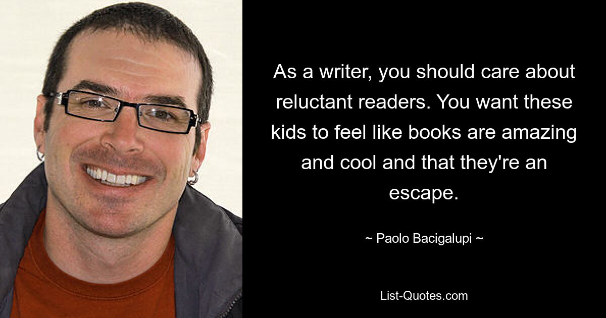 As a writer, you should care about reluctant readers. You want these kids to feel like books are amazing and cool and that they're an escape. — © Paolo Bacigalupi