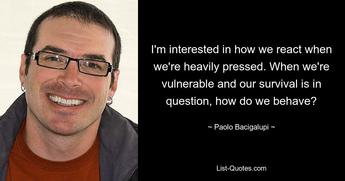 I'm interested in how we react when we're heavily pressed. When we're vulnerable and our survival is in question, how do we behave? — © Paolo Bacigalupi