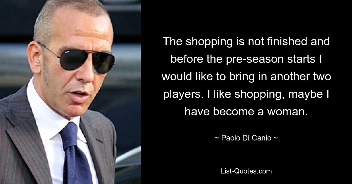 The shopping is not finished and before the pre-season starts I would like to bring in another two players. I like shopping, maybe I have become a woman. — © Paolo Di Canio