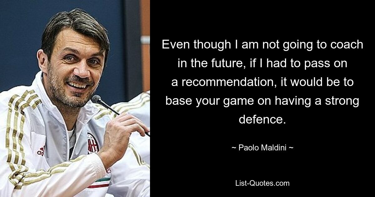 Even though I am not going to coach in the future, if I had to pass on a recommendation, it would be to base your game on having a strong defence. — © Paolo Maldini