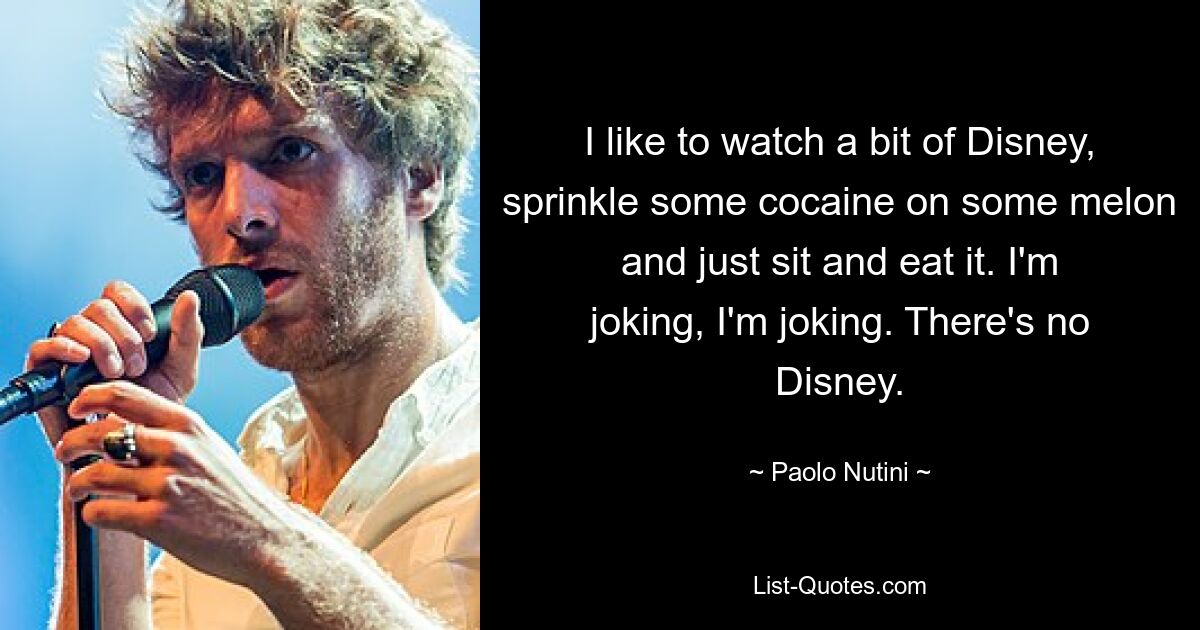 I like to watch a bit of Disney, sprinkle some cocaine on some melon and just sit and eat it. I'm joking, I'm joking. There's no Disney. — © Paolo Nutini