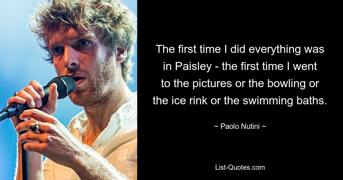 The first time I did everything was in Paisley - the first time I went to the pictures or the bowling or the ice rink or the swimming baths. — © Paolo Nutini