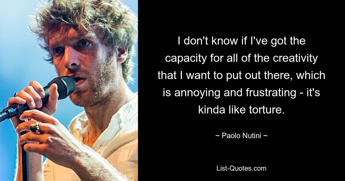 I don't know if I've got the capacity for all of the creativity that I want to put out there, which is annoying and frustrating - it's kinda like torture. — © Paolo Nutini