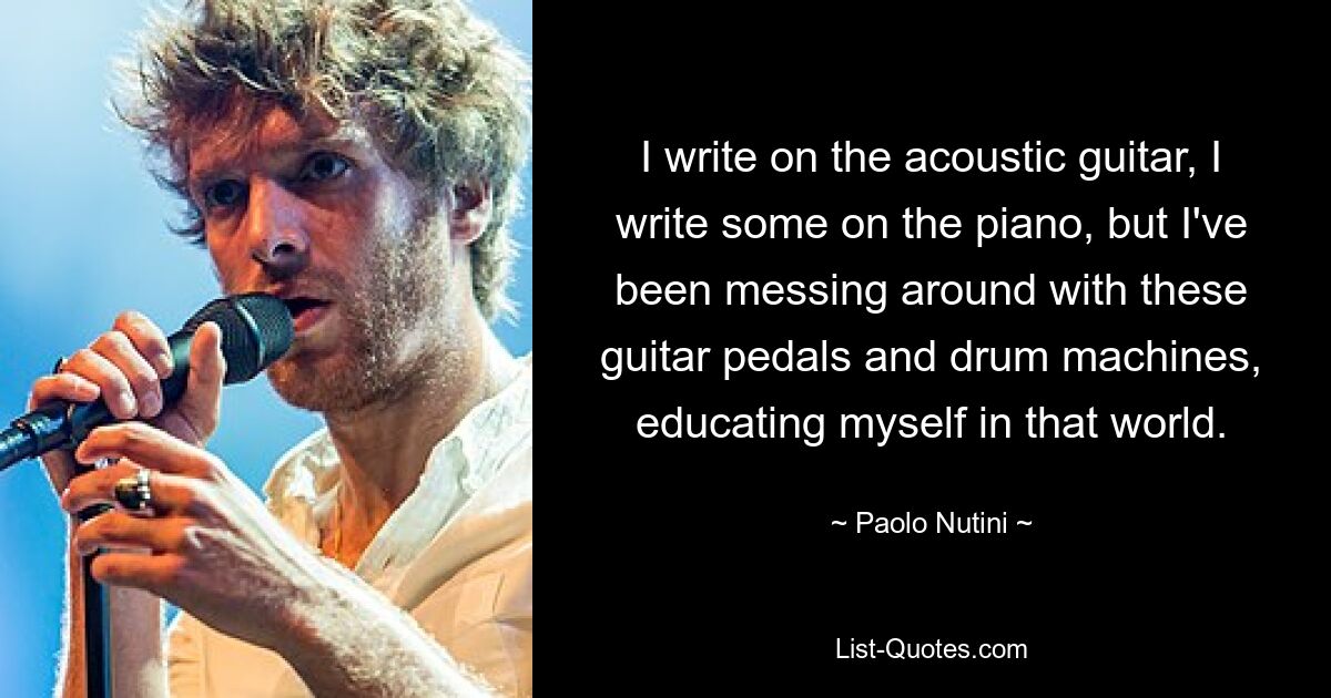 I write on the acoustic guitar, I write some on the piano, but I've been messing around with these guitar pedals and drum machines, educating myself in that world. — © Paolo Nutini