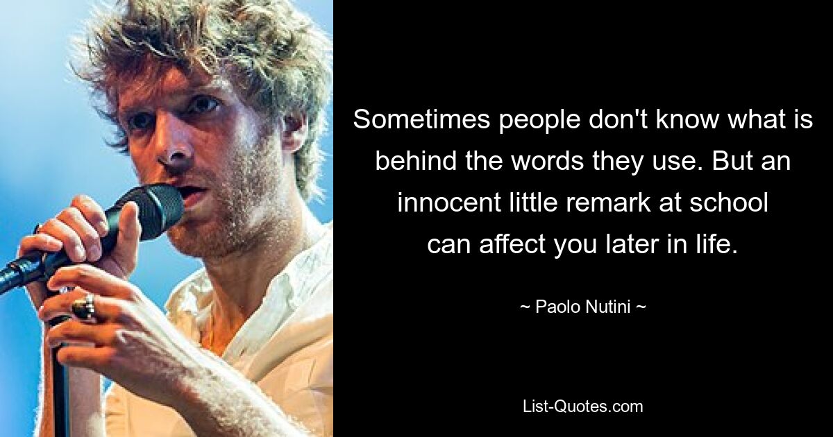 Sometimes people don't know what is behind the words they use. But an innocent little remark at school can affect you later in life. — © Paolo Nutini