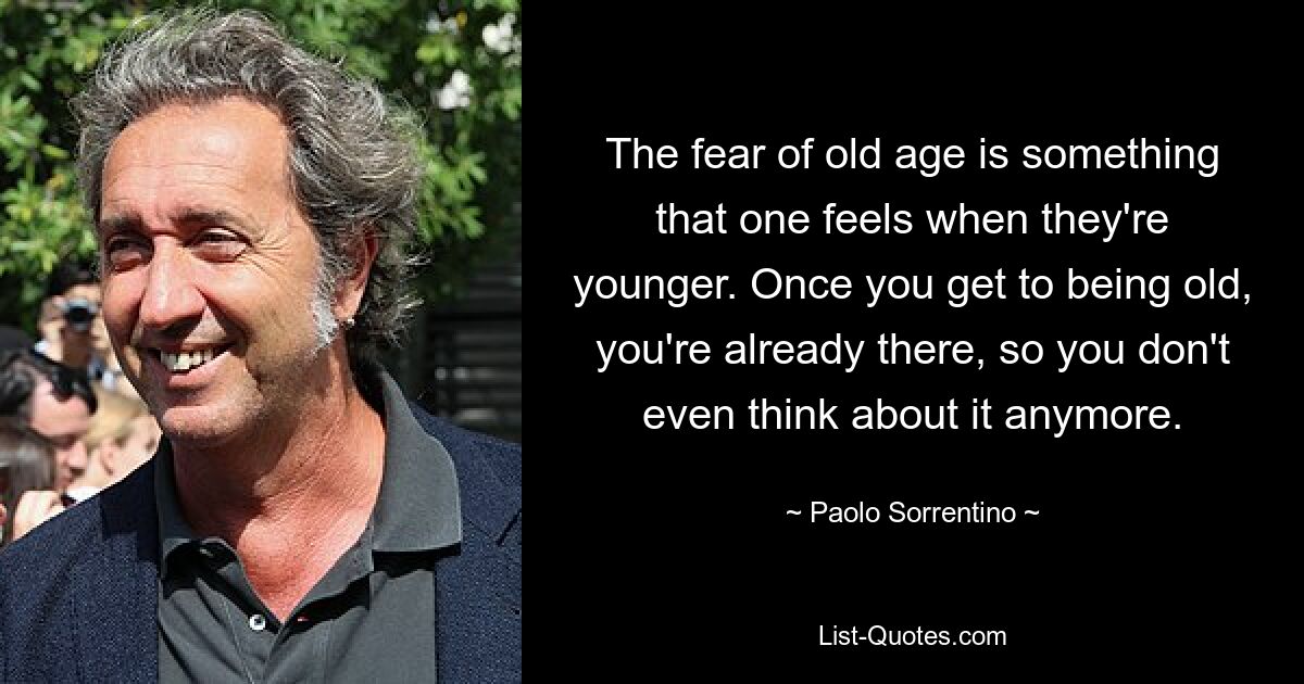 The fear of old age is something that one feels when they're younger. Once you get to being old, you're already there, so you don't even think about it anymore. — © Paolo Sorrentino