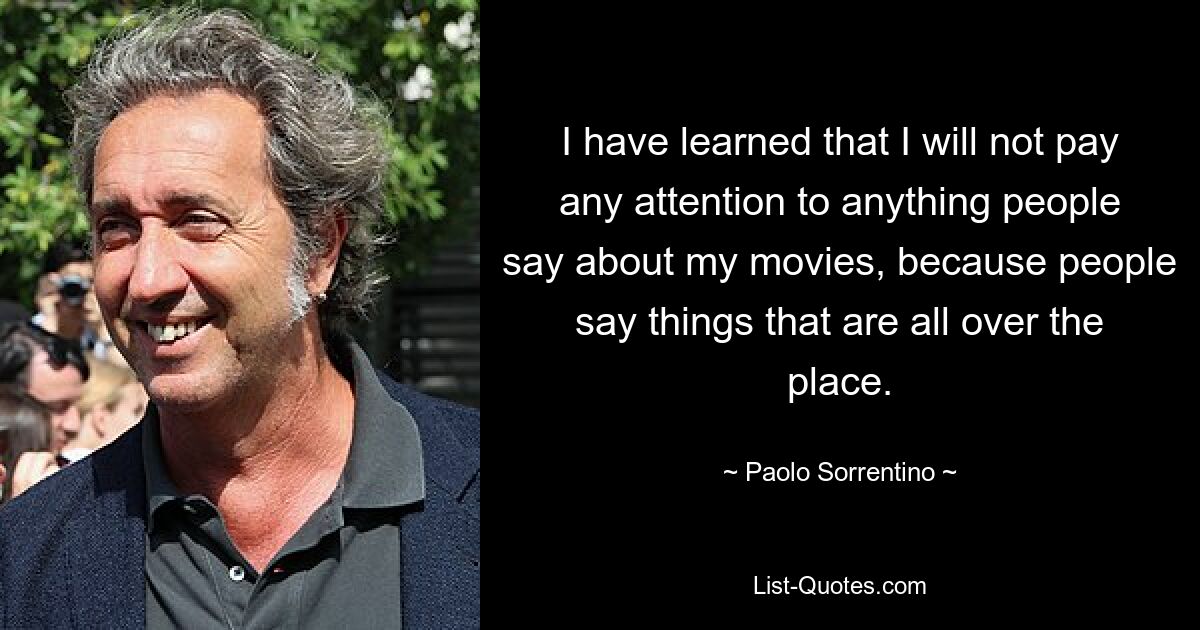 I have learned that I will not pay any attention to anything people say about my movies, because people say things that are all over the place. — © Paolo Sorrentino