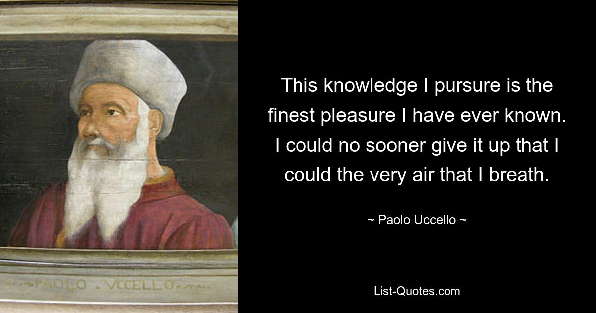 This knowledge I pursure is the finest pleasure I have ever known. I could no sooner give it up that I could the very air that I breath. — © Paolo Uccello