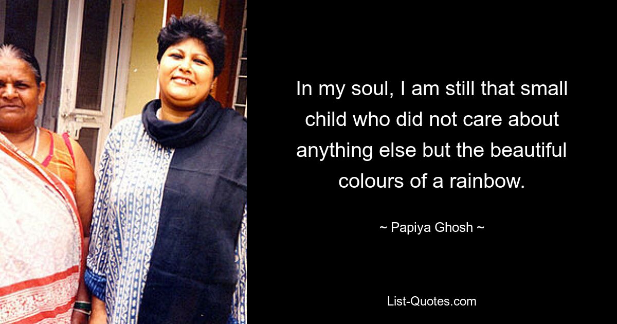 In my soul, I am still that small child who did not care about anything else but the beautiful colours of a rainbow. — © Papiya Ghosh