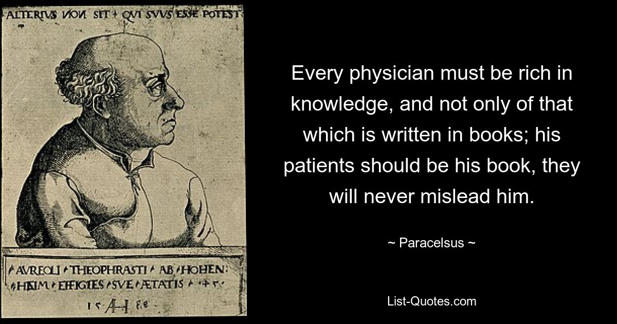 Every physician must be rich in knowledge, and not only of that which is written in books; his patients should be his book, they will never mislead him. — © Paracelsus