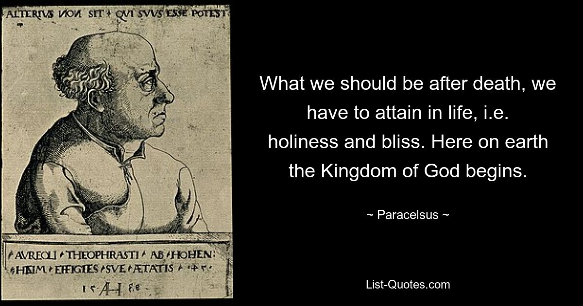 What we should be after death, we have to attain in life, i.e. holiness and bliss. Here on earth the Kingdom of God begins. — © Paracelsus