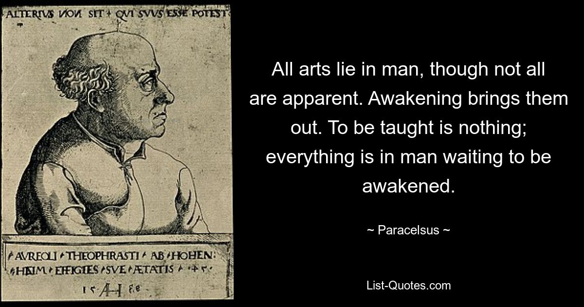 All arts lie in man, though not all are apparent. Awakening brings them out. To be taught is nothing; everything is in man waiting to be awakened. — © Paracelsus