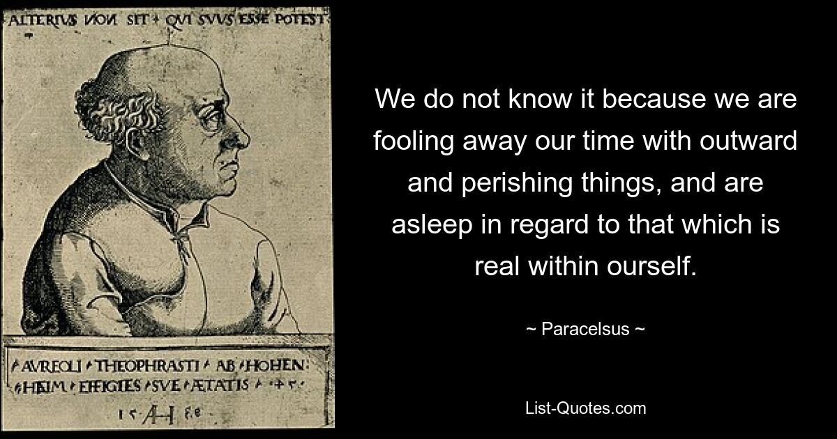 We do not know it because we are fooling away our time with outward and perishing things, and are asleep in regard to that which is real within ourself. — © Paracelsus