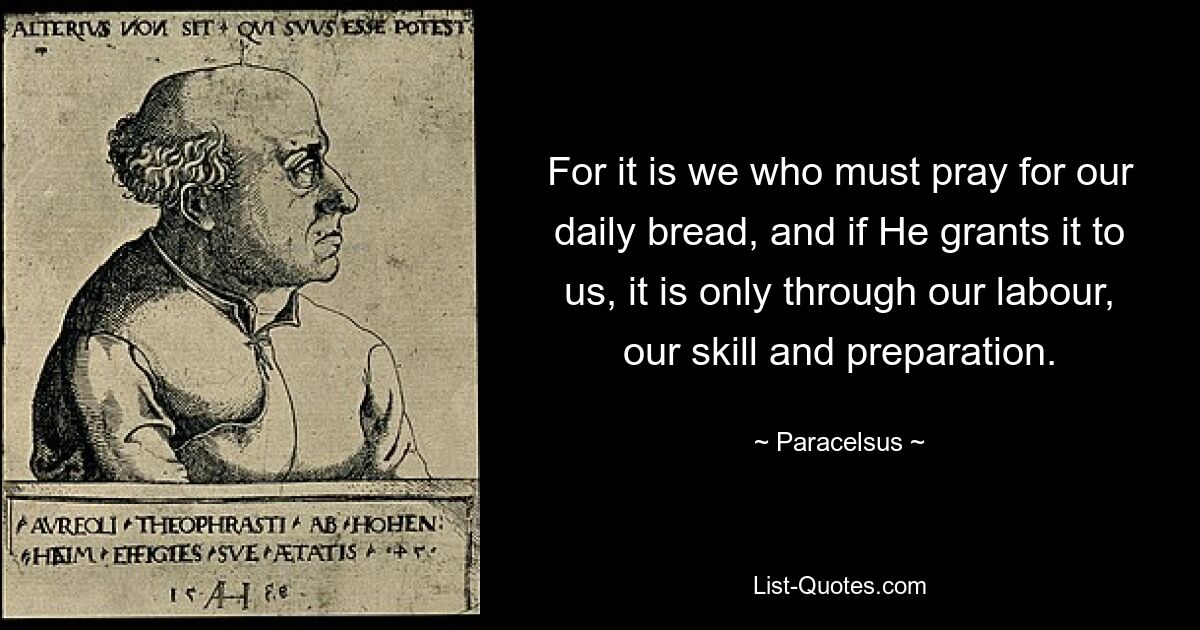 For it is we who must pray for our daily bread, and if He grants it to us, it is only through our labour, our skill and preparation. — © Paracelsus