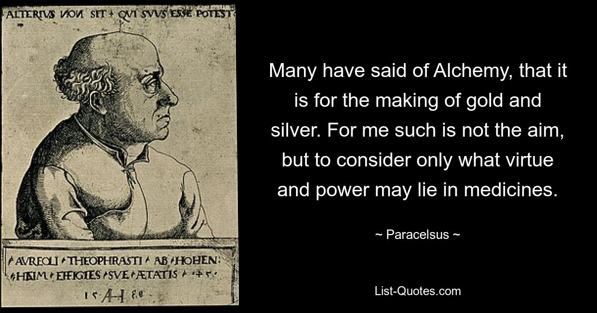 Many have said of Alchemy, that it is for the making of gold and silver. For me such is not the aim, but to consider only what virtue and power may lie in medicines. — © Paracelsus