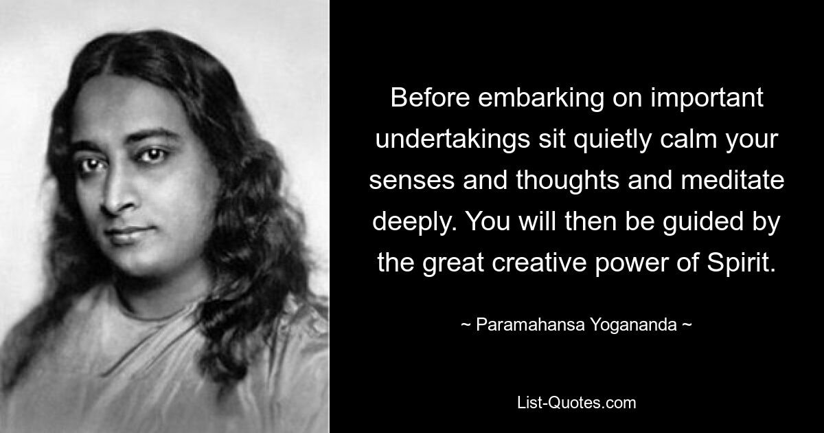 Before embarking on important undertakings sit quietly calm your senses and thoughts and meditate deeply. You will then be guided by the great creative power of Spirit. — © Paramahansa Yogananda