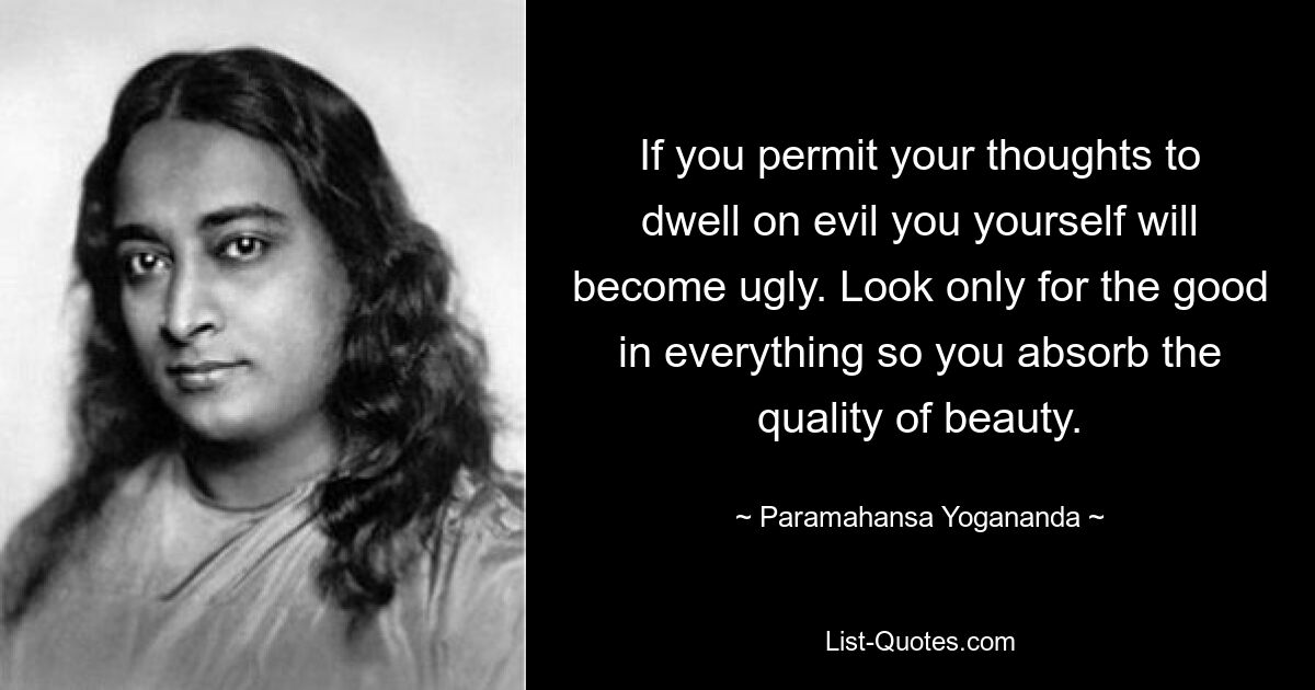 If you permit your thoughts to dwell on evil you yourself will become ugly. Look only for the good in everything so you absorb the quality of beauty. — © Paramahansa Yogananda