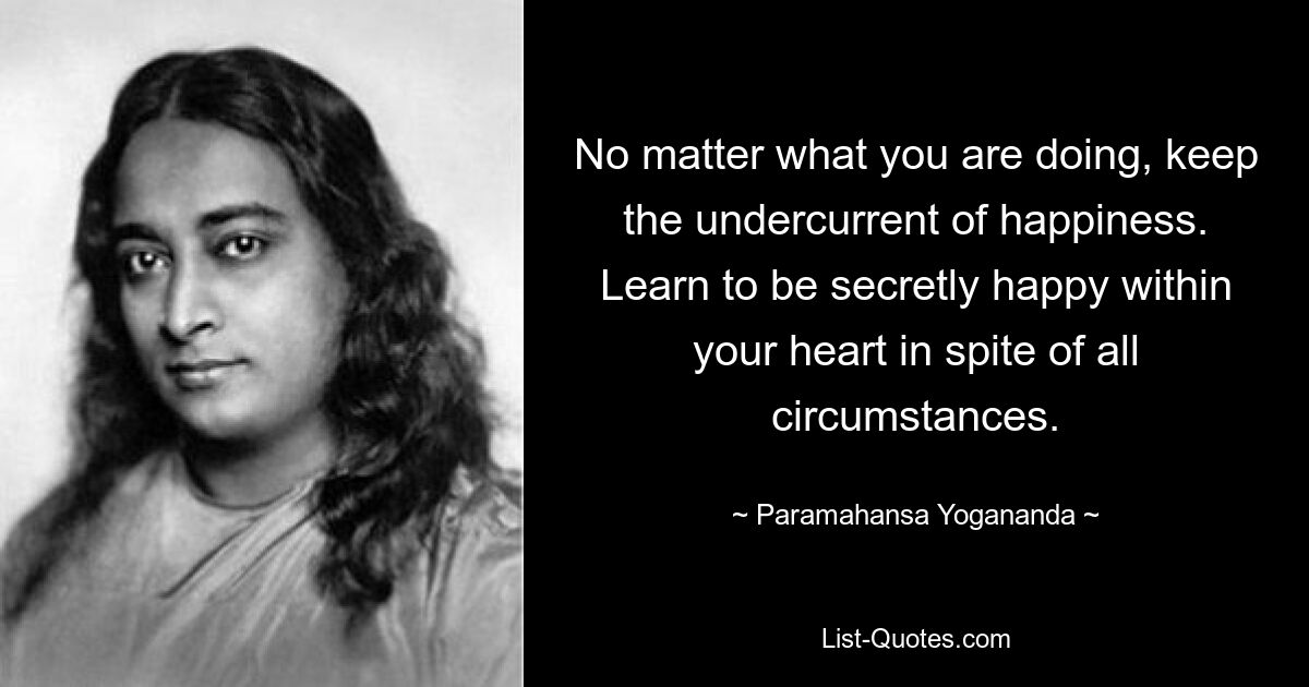 No matter what you are doing, keep the undercurrent of happiness. Learn to be secretly happy within your heart in spite of all circumstances. — © Paramahansa Yogananda