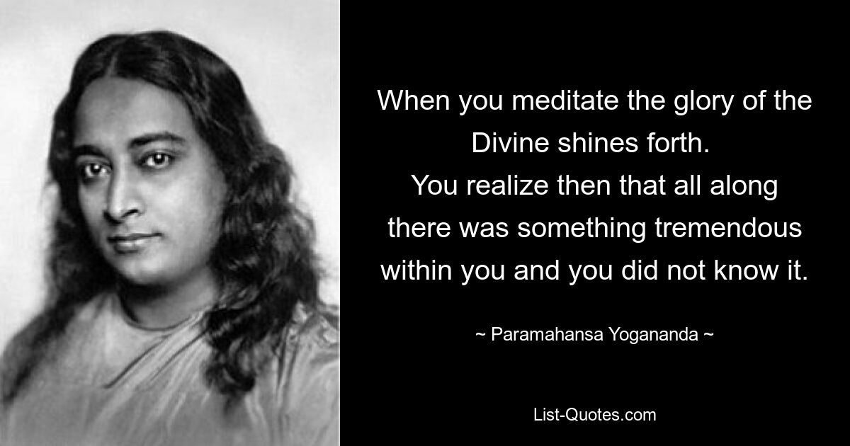 When you meditate the glory of the Divine shines forth. 
You realize then that all along there was something tremendous within you and you did not know it. — © Paramahansa Yogananda