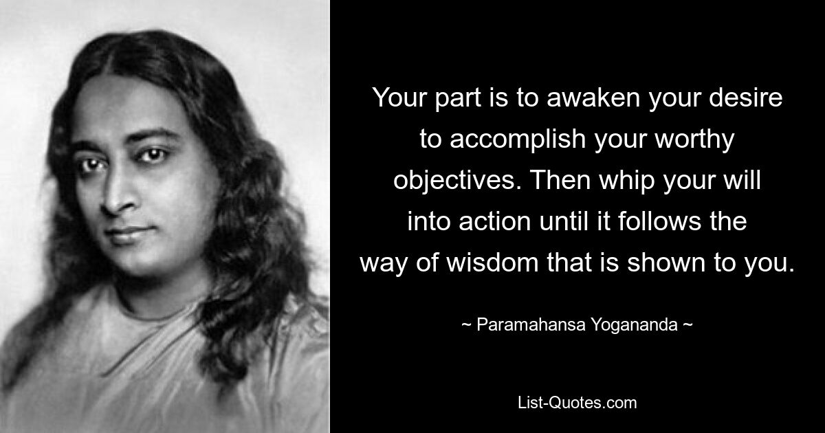 Your part is to awaken your desire to accomplish your worthy objectives. Then whip your will into action until it follows the way of wisdom that is shown to you. — © Paramahansa Yogananda