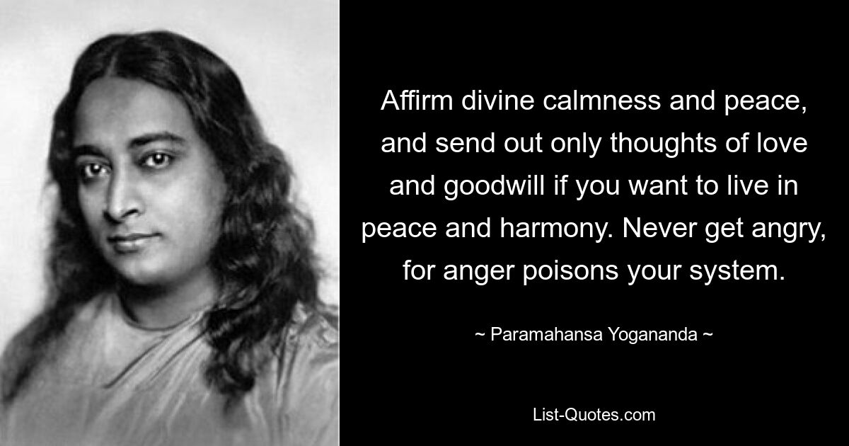 Affirm divine calmness and peace, and send out only thoughts of love and goodwill if you want to live in peace and harmony. Never get angry, for anger poisons your system. — © Paramahansa Yogananda