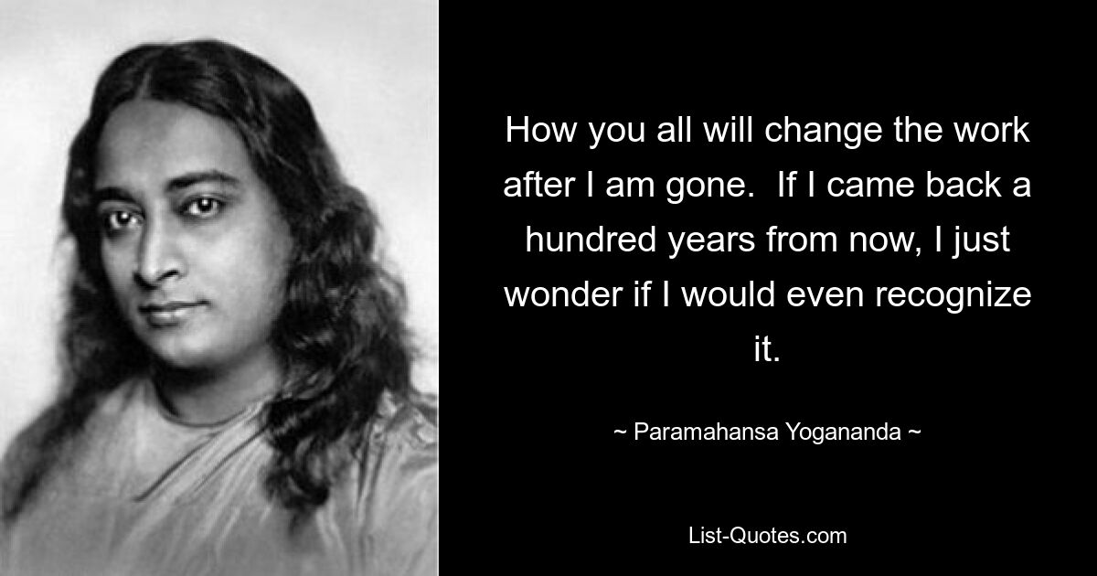 How you all will change the work after I am gone.  If I came back a hundred years from now, I just wonder if I would even recognize it. — © Paramahansa Yogananda