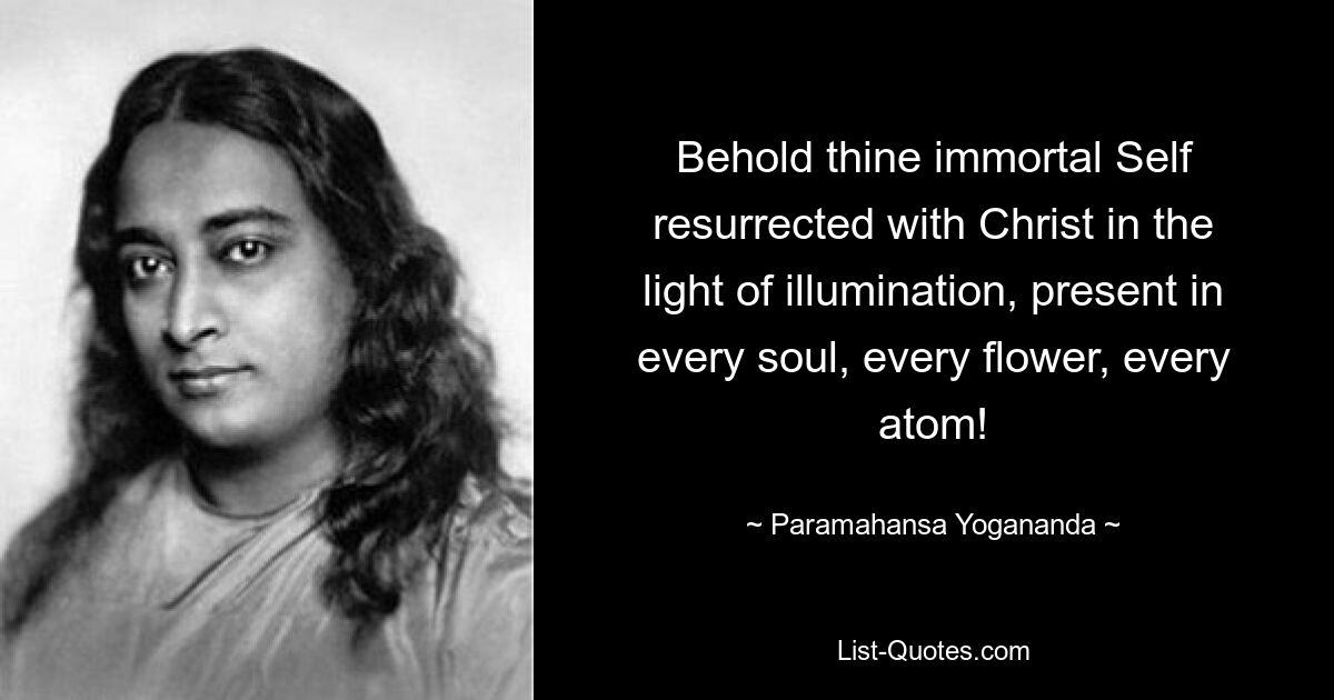 Behold thine immortal Self resurrected with Christ in the light of illumination, present in every soul, every flower, every atom! — © Paramahansa Yogananda