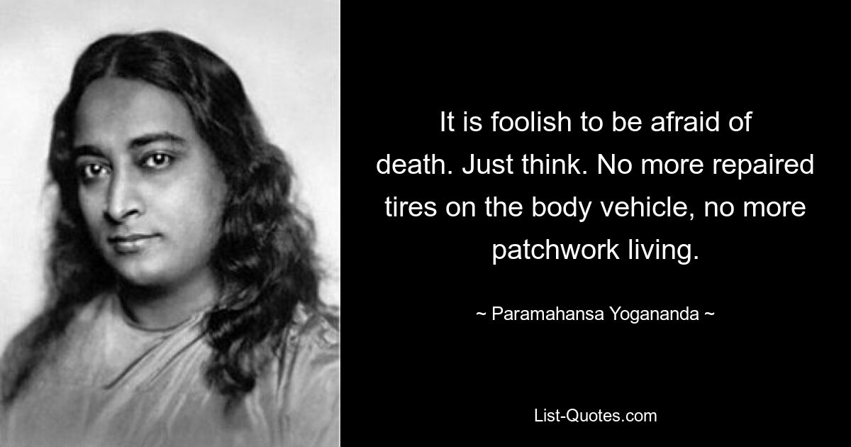 It is foolish to be afraid of death. Just think. No more repaired tires on the body vehicle, no more patchwork living. — © Paramahansa Yogananda