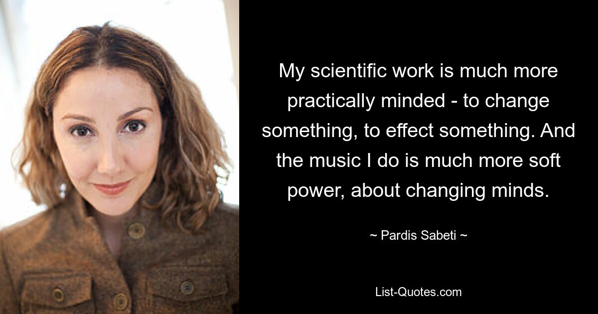 My scientific work is much more practically minded - to change something, to effect something. And the music I do is much more soft power, about changing minds. — © Pardis Sabeti