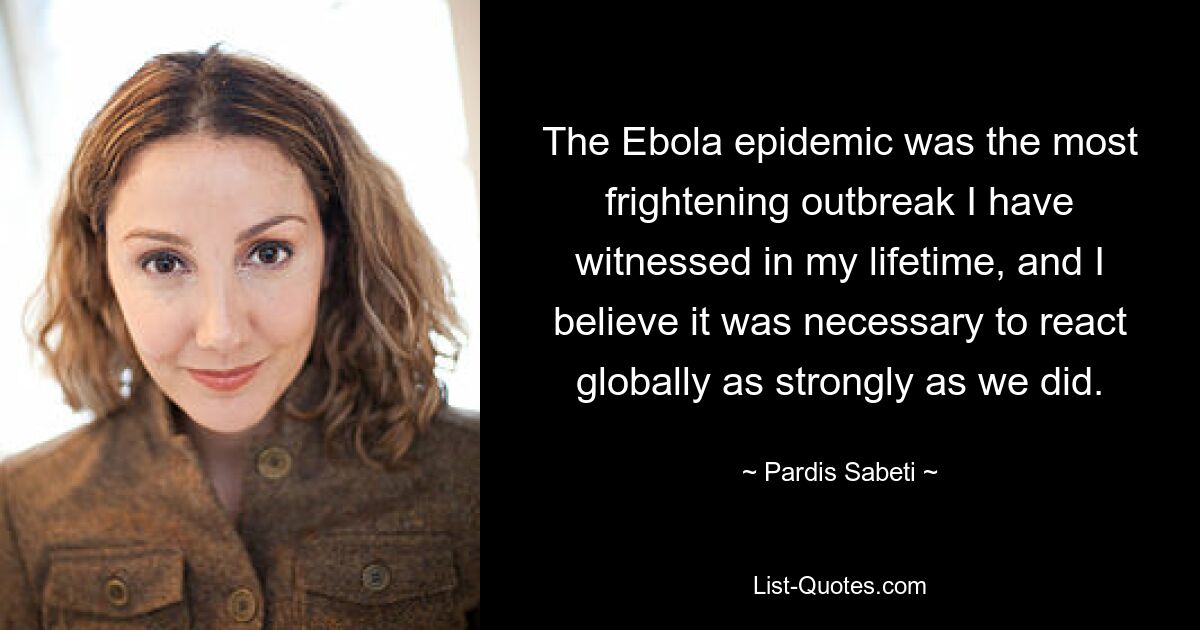 The Ebola epidemic was the most frightening outbreak I have witnessed in my lifetime, and I believe it was necessary to react globally as strongly as we did. — © Pardis Sabeti