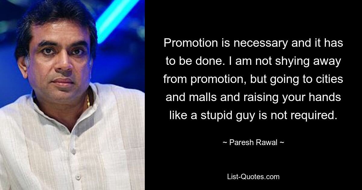 Promotion is necessary and it has to be done. I am not shying away from promotion, but going to cities and malls and raising your hands like a stupid guy is not required. — © Paresh Rawal