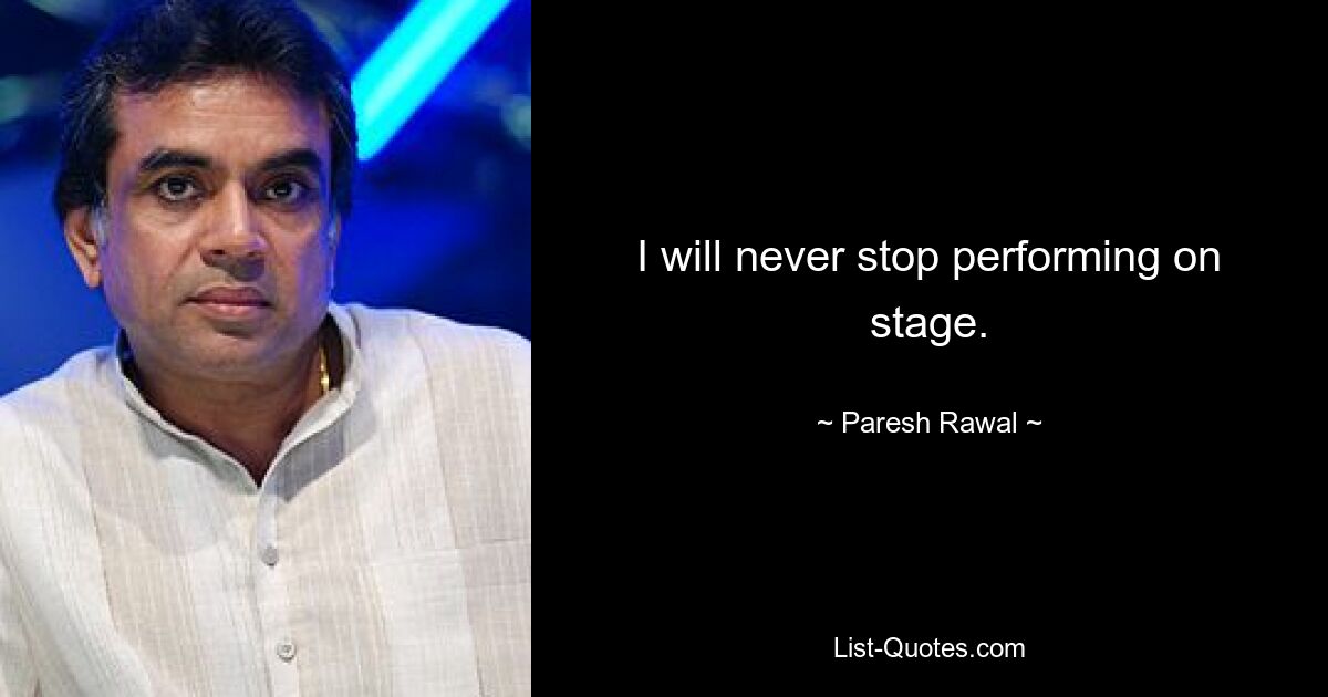 I will never stop performing on stage. — © Paresh Rawal