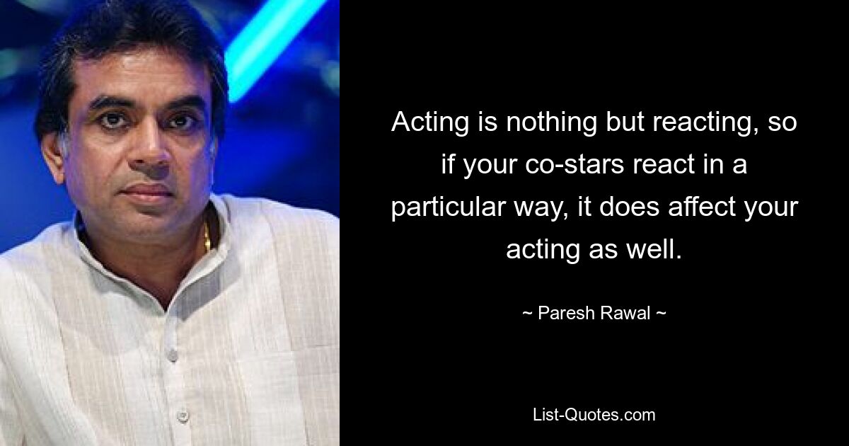 Acting is nothing but reacting, so if your co-stars react in a particular way, it does affect your acting as well. — © Paresh Rawal