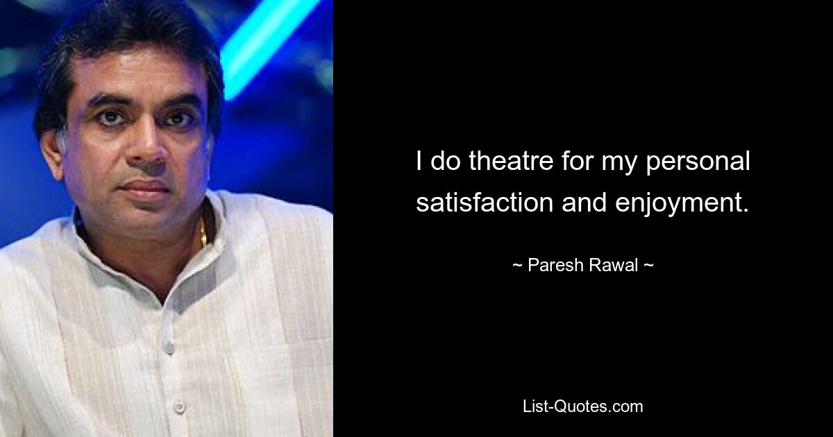 I do theatre for my personal satisfaction and enjoyment. — © Paresh Rawal